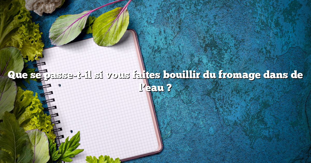 Que se passe-t-il si vous faites bouillir du fromage dans de l’eau ?